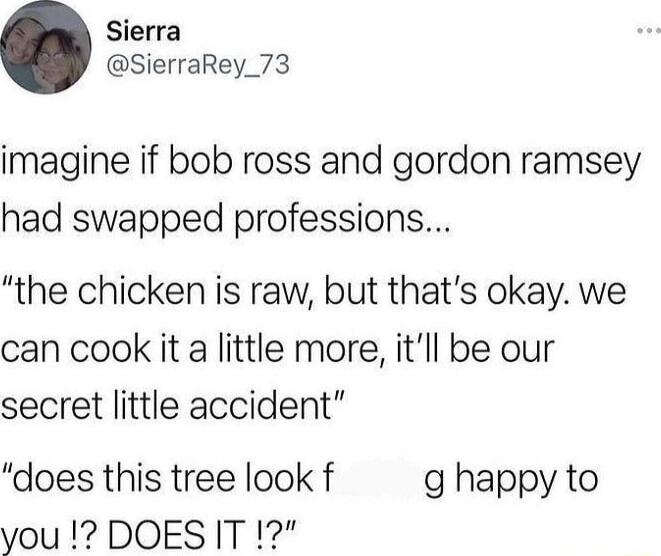 Sierra SierraRey_73 imagine if bob ross and gordon ramsey had swapped professions the chicken is raw but thats okay we can cook it a little more itll be our secret little accident does this tree look f g happy to you DOESIT 1