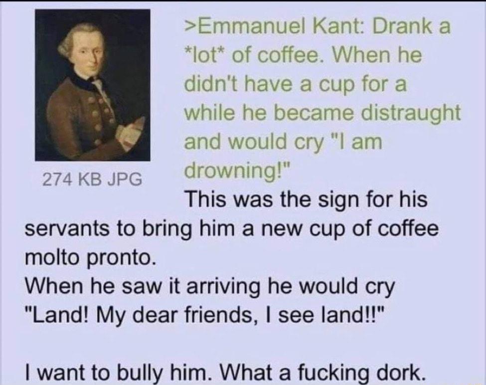 Emmanuel Kant Drank a lot of coffee When he didnt have a cup for a while he became distraught and would cry l am drowning This was the sign for his servants to bring him a new cup of coffee molto pronto When he saw it arriving he would cry Land My dear friends see land 274 KB JPG want to bully him What a fucking dork