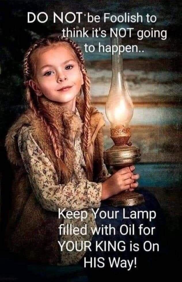 DO NOT be Foolish to think it's NOT going to happen.. Keep Your Lamp filled with Oil for YOUR KING is On HIS Way!
