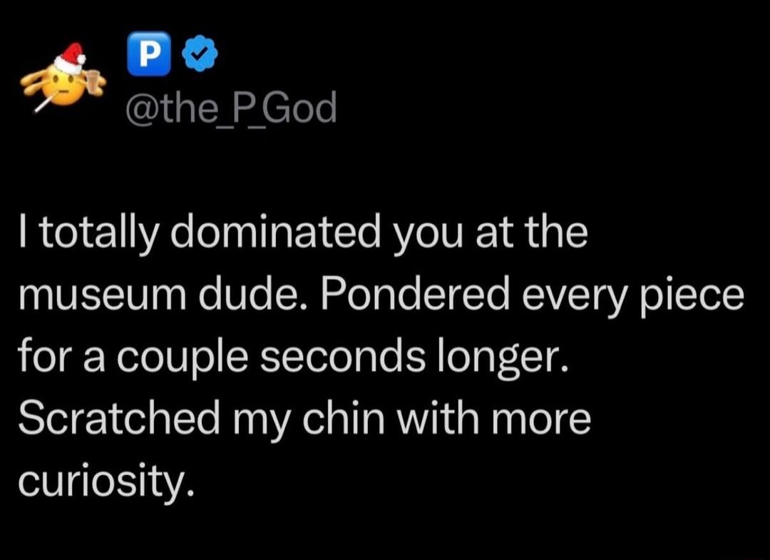 I totally dominated you at the museum dude. Pondered every piece for a couple seconds longer. Scratched my chin with more curiosity.