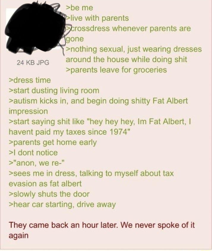 i Anonymous 111521Mon094315 No 66168889 Agony be me blive with parents brossdress whenever parents are fgone nothing sexual just wearing dresses 24Kgupe around the house while doing shit parents leave for groceries dress time start dusting living room autism kicks in and begin doing shitty Fat Albert impression start saying shit like hey hey hey Im Fat Albert havent paid my taxes since 1974 parent
