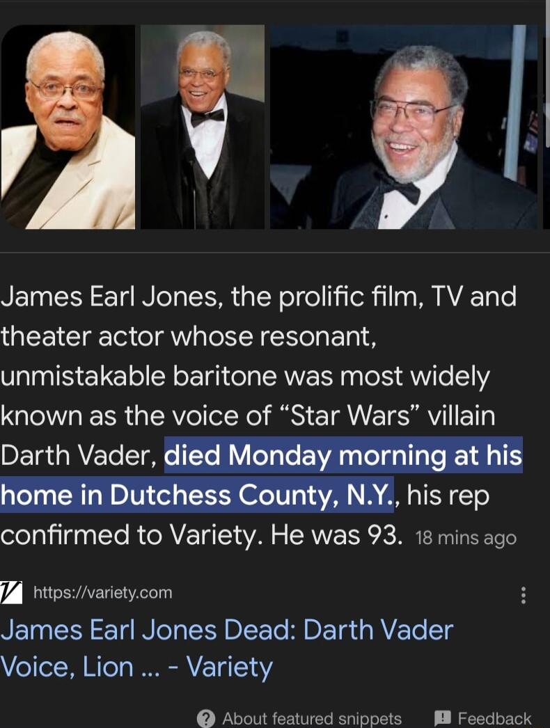 2t 8 James Earl Jones the prolific film TV and theater actor whose resonant unmistakable baritone was most widely known as the voice of Star Wars villain Darth Vader m confirmed to Variety He was 93 18 mins ago 4 httosvarietycom James Earl Jones Dead Darth Vader Voice Lion Variety About featured snippets 8 Feedback