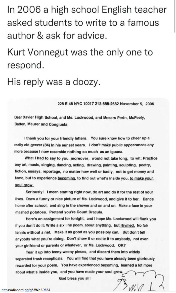 In 2006 a high school English teacher asked students to write to a famous author ask for advice Kurt Vonnegut was the only one to respond His reply was a doozy 228 48 NYC 10017 2126882662 November 5 2006 Dear Xavier igh School and Ms Lockwood and Messrs Perin WcFeely tton Maurer and Conglusta 1thank youfor yourtrendly leters You sure knaw how o cheer Up reslyoid goezer 84 In is sunset years dont m