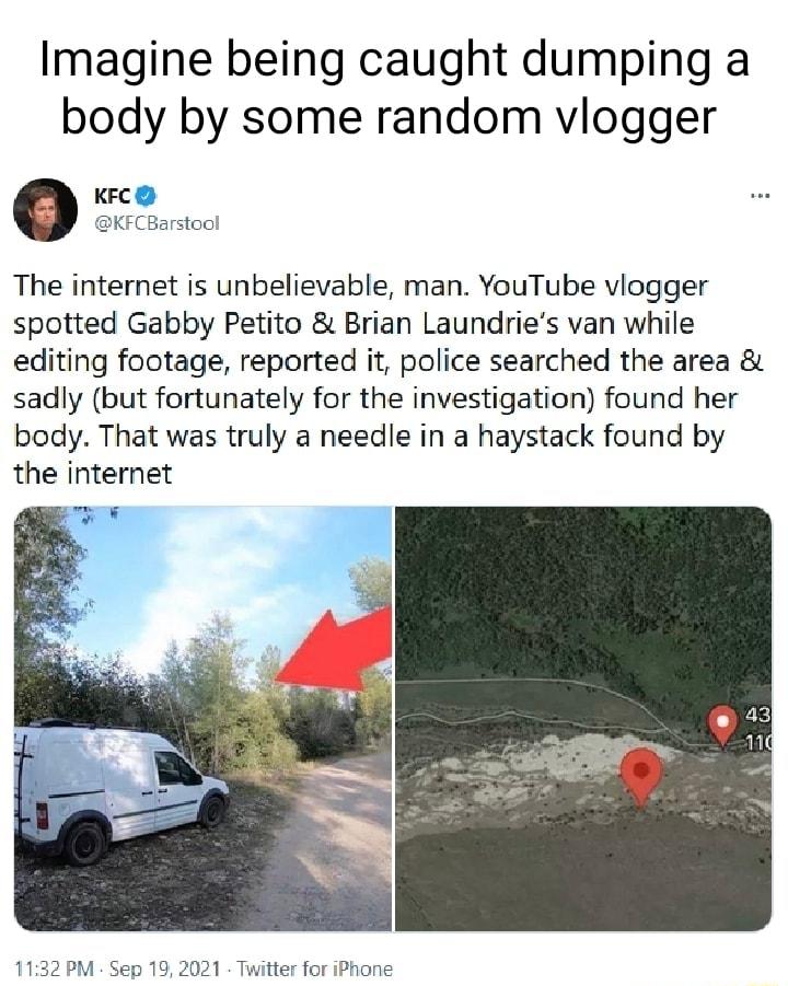 Imagine being caught dumping a body by some random vlogger KFC KFCBarstool The internet is unbelievable man YouTube viogger spotted Gabby Petito Brian Laundries van while editing footage reported it police searched the area sadly but fortunately for the investigation found her body That was truly a needle in a haystack found by the internet 1132 PM Sep 19 2021 Twitter for iPhone