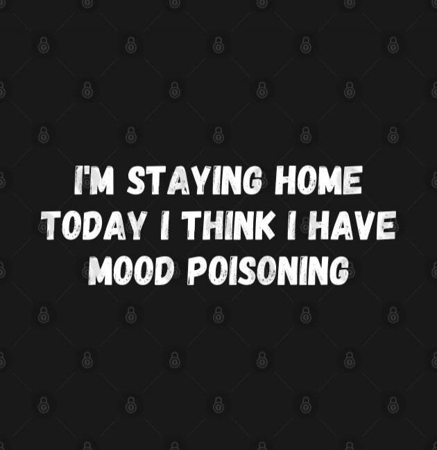 I'M STAYING HOME TODAY I THINK I HAVE MOOD POISONING