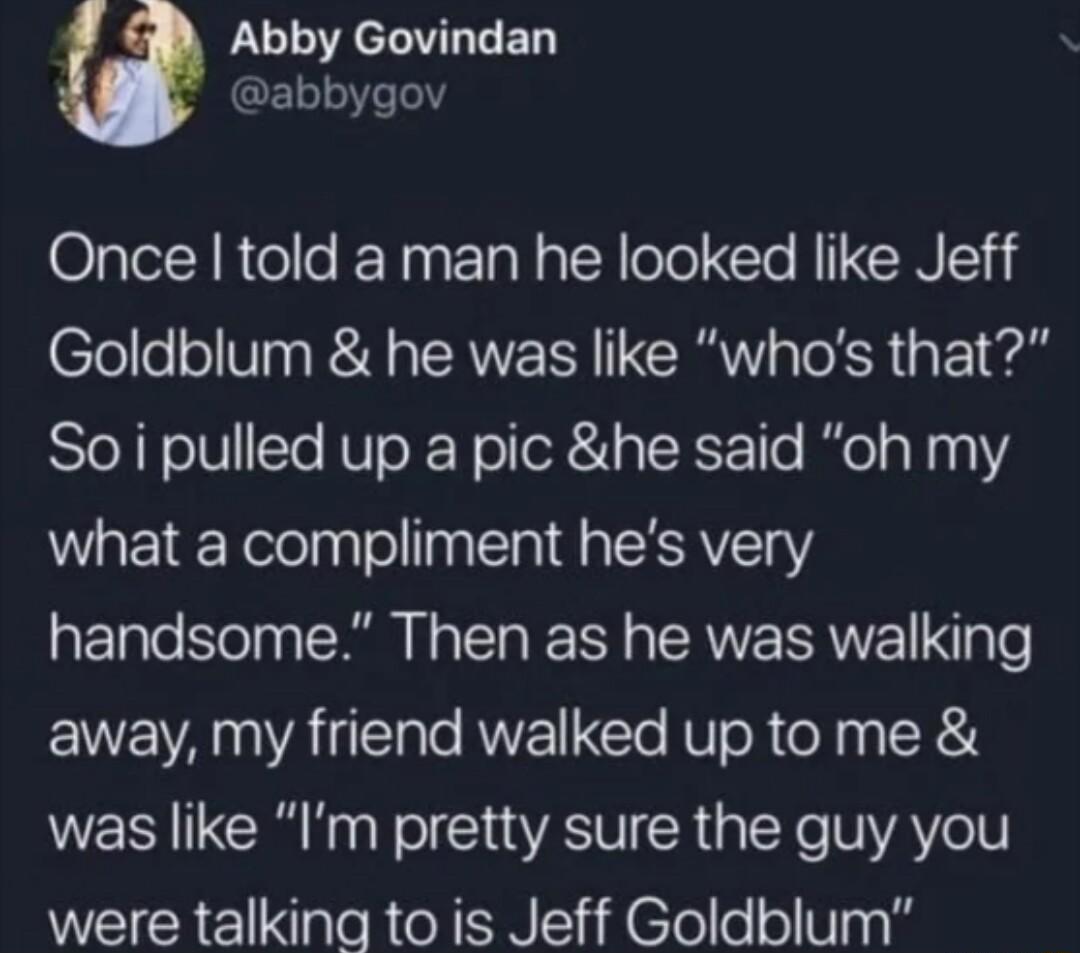 LU e LT ED GEL1LYe el Once told a man he looked like Jeff Goldblum he was like whos that Soi pulled up a pic he said oh my what a compliment hes very handsome Then as he was walking away my friend walked up to me was like Im pretty sure the guy you were talking to is Jeff Goldblum