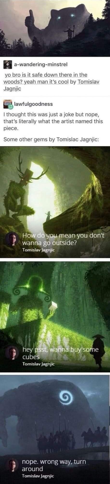 n a wandering minstrel yo bro is it safe down there in the woods yeah man its cool by Tomislav Jagnjic lawfulgoodness thought this was just a joke but nope thats literally what the artist named this piece Some other gems by Tomislac Jagnjic 3 iy mean you dont wannagooutside Tomislav Jagnjic Wi hey pbg Buysome cubes Tomislav Jagnjic a nope wrong way turn 4 around Tomislav Jagnjic