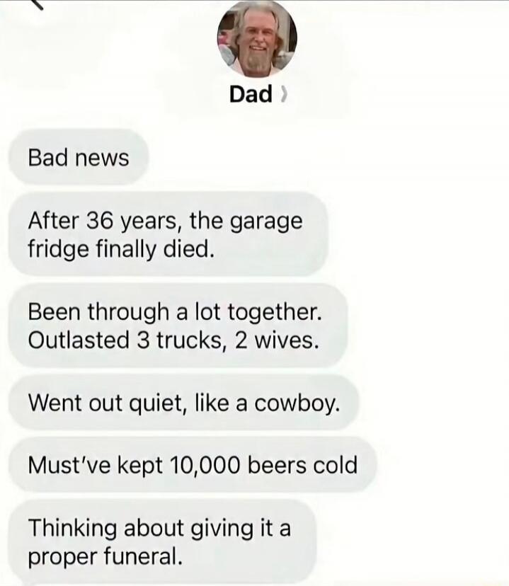 Dad Bad news After 36 years, the garage fridge finally died. Been through a lot together. Outlasted 3 trucks, 2 wives. Went out quiet, like a cowboy. Must've kept 10,000 beers cold Thinking about giving it a proper funeral.
