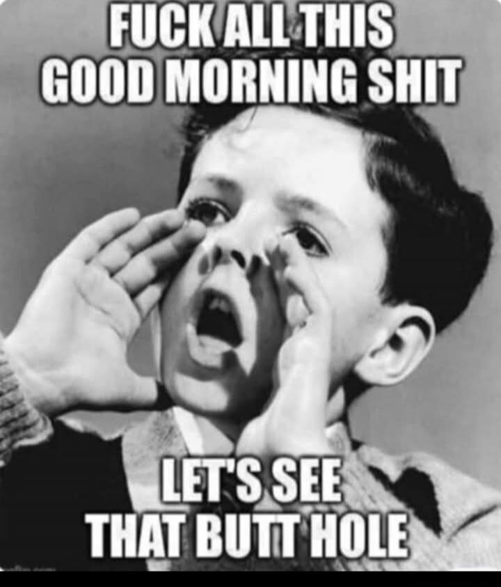 FUCK ALL THIS GOOD MORNING SHIT
LET'S SEE THAT BUTT HOLE