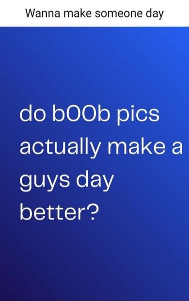 Wanna make someone day do bOOb pics actually make a guys day better?