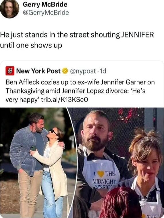 Gerry McBride GerryMcBride He just stands in the street shouting JENNIFER until one shows up lew York Post nypost 1d Ben Affleck cozies up to ex wife Jennifer Garner on Thanksgiving amid Jennifer Lopez divorce Hes very happy tribalK13KSeO