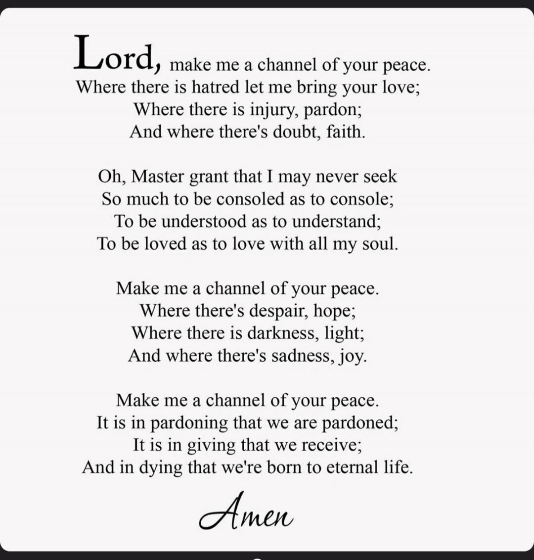 Lord, make me a channel of your peace. Where there is hatred let me bring your love; Where there is injury, pardon; And where there's doubt, faith.
Oh, Master grant that I may never seek So much to be consoled as to console; To be understood as to understand; To be loved as to love with all my soul.
Make me a channel of your peace. Where there's de