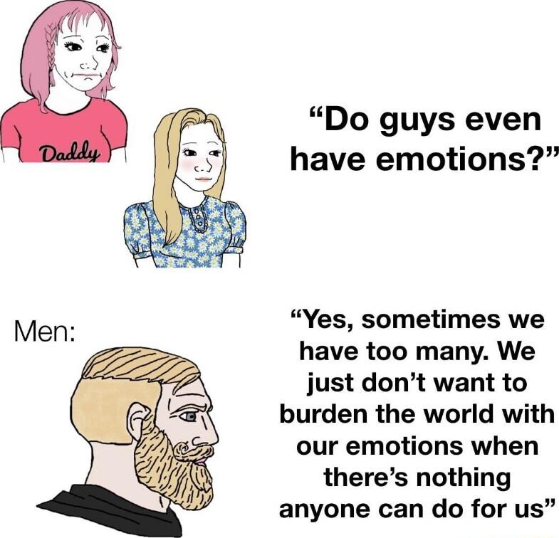 Do guys even have emotions Yes sometimes we have too many We just dont want to burden the world with our emotions when theres nothing anyone can do for us
