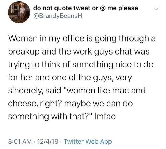 do not quote tweet or me please BrandyBeansH Woman in my office is going through a breakup and the work guys chat was trying to think of something nice to do for her and one of the guys very sincerely said women like mac and cheese right maybe we can do something with that Imfao 801 AM 12419 Twitter Web App