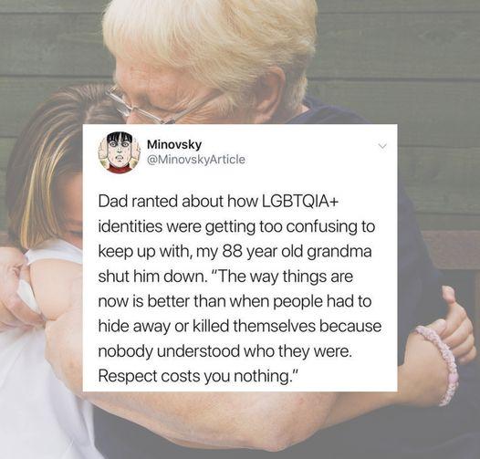 iinovsky oMinol Dad ranted about how LGBTQIA identities were getting too confusing to keep up with my 88 year old grandma shut him down The way things are now is better than when people had to hide away or killed themselves because nobody understood who they were Respect costs you nothing