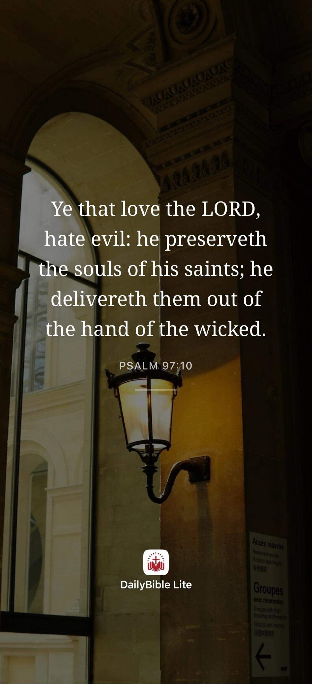 Ye that love the LORD, hate evil: he preserveth the souls of his saints; he delivereth them out of the hand of the wicked. PSALM 97:10. DailyBible Lite. Reserved access. Groups with their booking confirmation.
