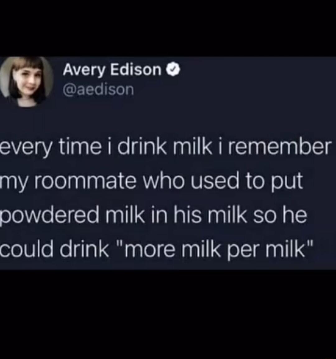 Avery Edison GEELERT every time i drink milk i remember my roommate who used to put powdered milk in his milk so he could drink more milk per milk