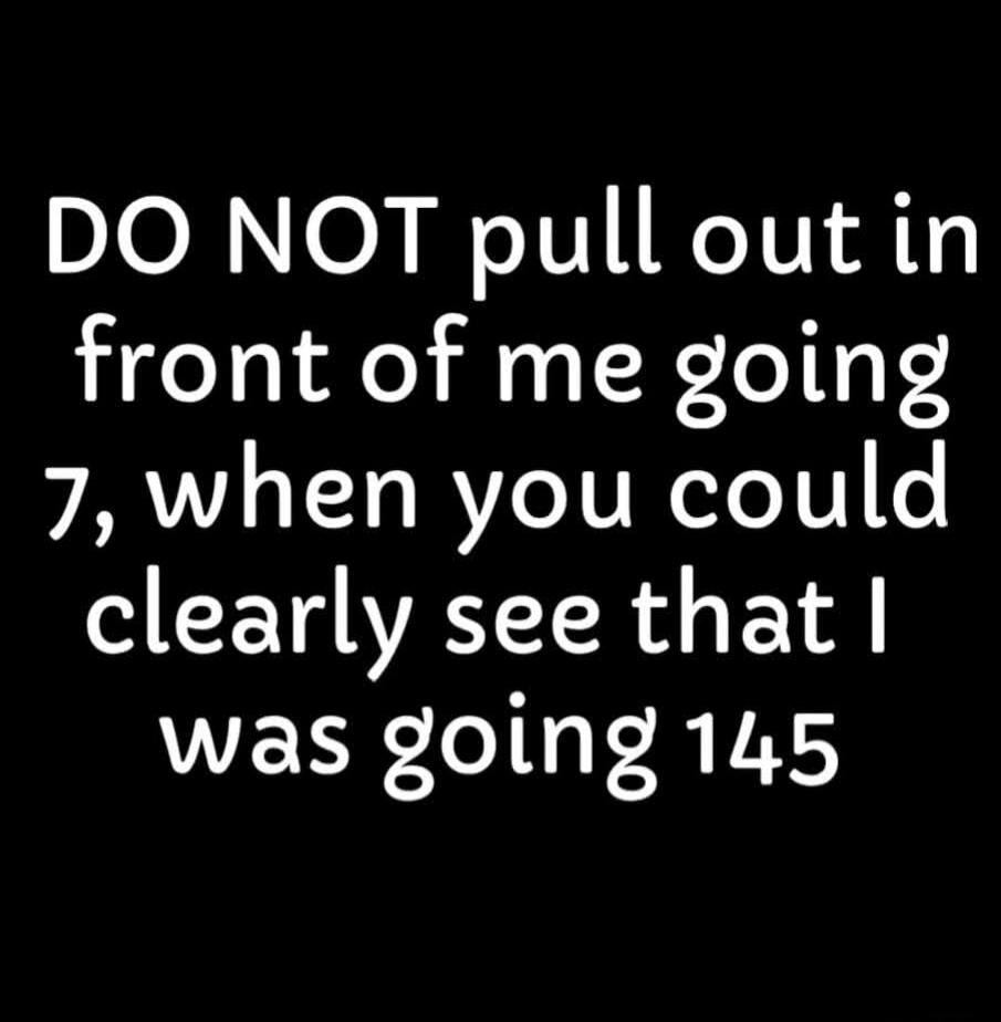 DO NOT pull out in front of me going 7, when you could clearly see that I was going 145