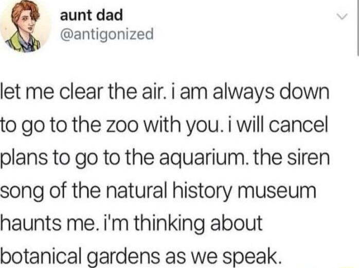 aunt dad antigonized let me clear the air i am always down to go to the zoo with you i will cancel plans to go to the aquarium the siren song of the natural history museum haunts me im thinking about botanical gardens as we speak