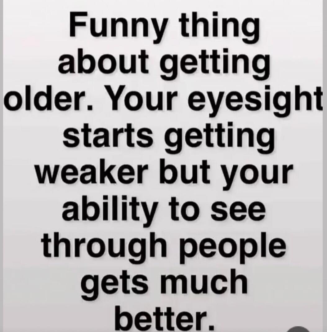 Funny thing about getting older. Your eyesight starts getting weaker but your ability to see through people gets much better.