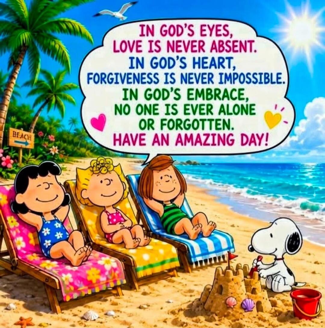 IN GOD'S EYES, LOVE IS NEVER ABSENT. IN GOD'S HEART, FORGIVENESS IS NEVER IMPOSSIBLE. IN GOD'S EMBRACE, NO ONE IS EVER ALONE OR FORGOTTEN. HAVE AN AMAZING DAY! BEACH