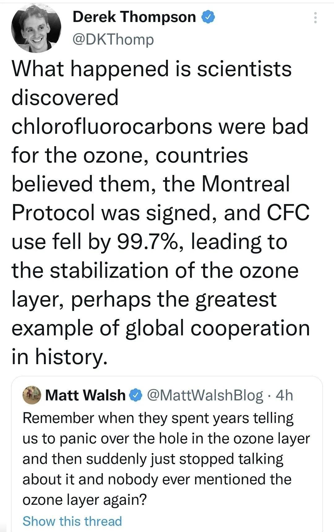 Derek Thompson DKThomp What happened is scientists discovered chlorofluorocarbons were bad for the ozone countries believed them the Montreal Protocol was signed and CFC use fell by 997 leading to the stabilization of the ozone layer perhaps the greatest example of global cooperation in history Matt Walsh MattWalshBlog 4h Remember when they spent years telling us to panic over the hole in the ozon