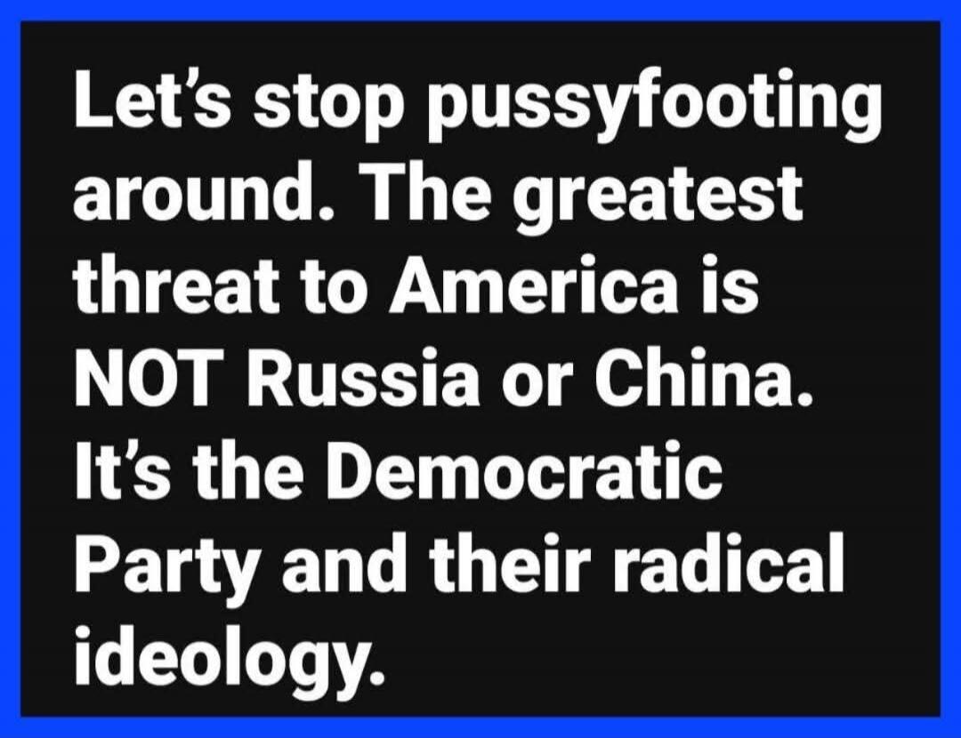 Let's stop pussyfooting around. The greatest threat to America is NOT Russia or China. It's the Democratic Party and their radical ideology.