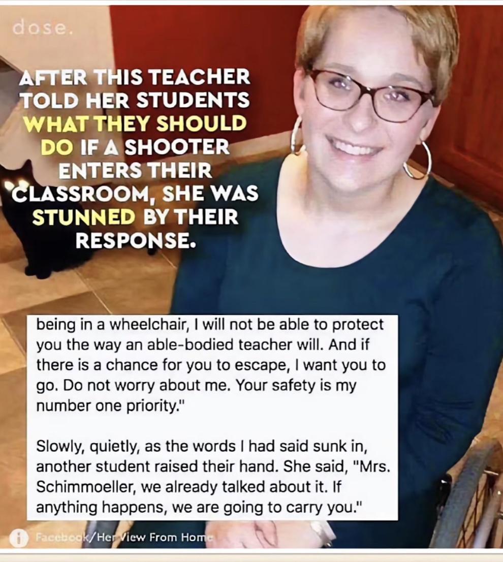 STUNNED BY THEIR RESPONSE being in a wheelchair will not be able to protect you the way an able bodied teacher will And if there is a chance for you to escape want you to o Do not worry about me Your safety is my number one priority Slowly quietly as the words had said sunk in another student raised their hand She said Mrs Schimmoeller we already talked about it If anything happens we are going to