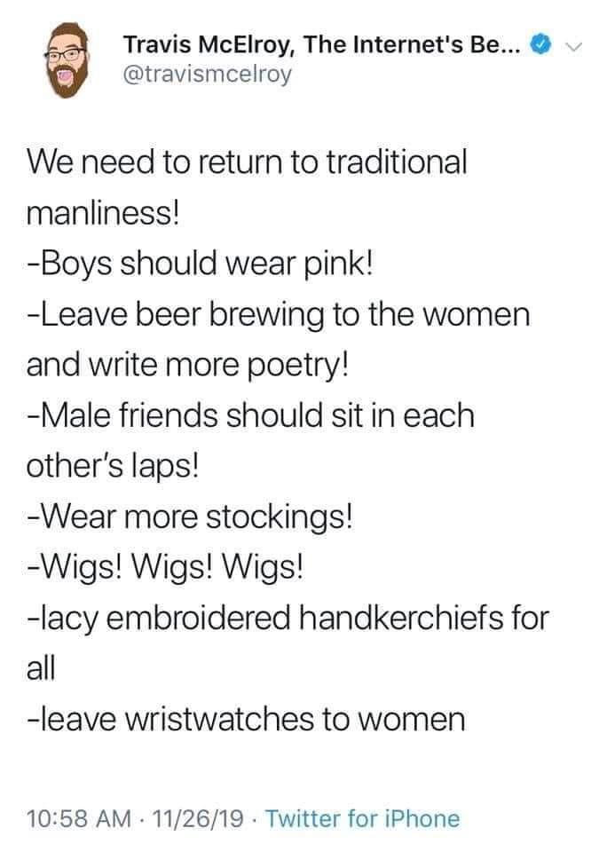 Travis McElroy The Internets Be travismcelroy We need to return to traditional manliness Boys should wear pink Leave beer brewing to the women and write more poetry Male friends should sit in each others laps Wear more stockings Wigs Wigs Wigs lacy embroidered handkerchiefs for all leave wristwatches to women 1058 AM 112619 Twitter for iPhone