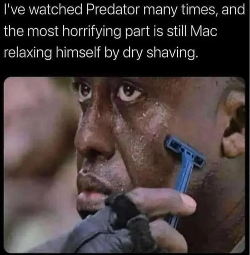 I've watched Predator many times, and the most horrifying part is still Mac relaxing himself by dry shaving.