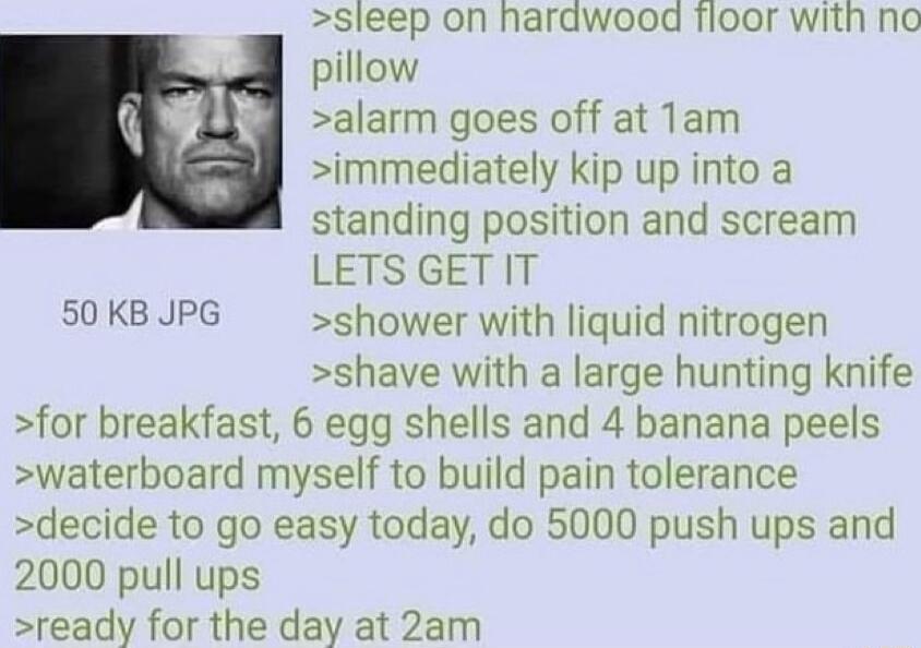 sieep on harawood fioor with no pillow alarm goes off at Tam immediately kip up into a standing position and scream LETS GETIT S0 KB JPG shower with liquid nitrogen shave with a large hunting knife for breakfast 6 egg shells and 4 banana peels waterboard myself to build pain tolerance decide to go easy today do 5000 push ups and 2000 pull ups ready for the day at 2am