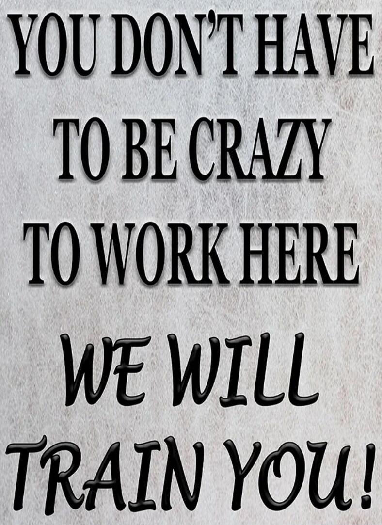 YOU DON'T HAVE TO BE CRAZY TO WORK HERE WE WILL TRAIN YOU!