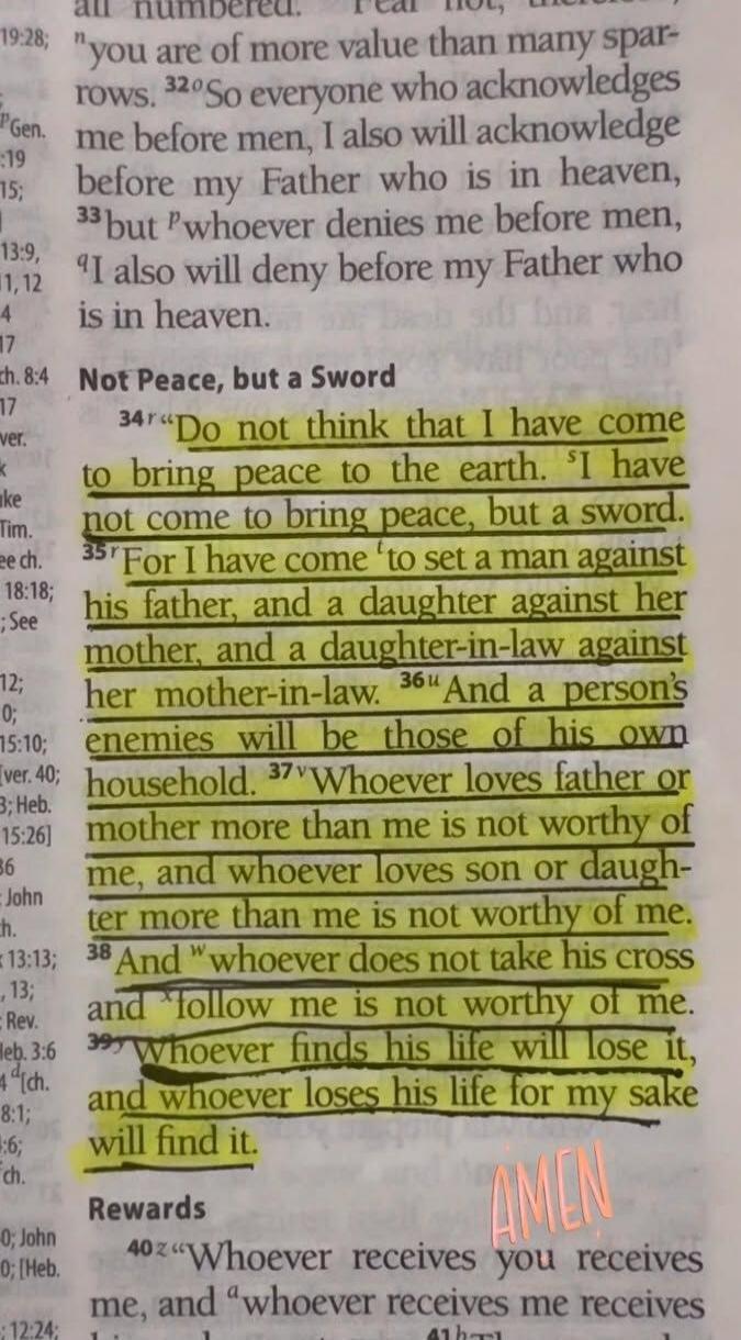 Do not think that I have come to bring peace to the earth. I have not come to bring peace, but a sword. For I have come to set a man against his father, and a daughter against her mother, and a daughter-in-law against her mother-in-law. And a person's enemies will be those of his own household. Whoever loves father or mother more than me is not wor