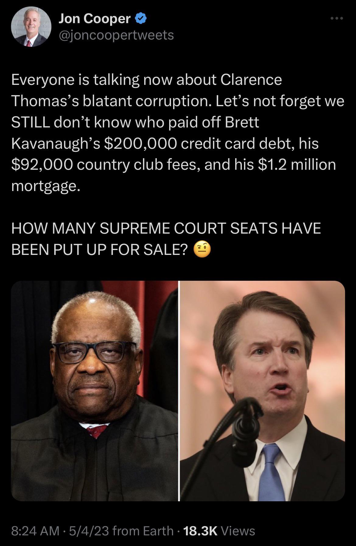 Jon Cooper joncoopertweets Everyone is talking now about Clarence Thomass blatant corruption Lets not forget we STILL dont know who paid off Brett Kavanaughs 200000 credit card debt his 92000 country club fees and his 12 million ylelg CT IcH HOW MANY SUPREME COURT SEATS HAVE BEEN PUT UP FOR SALE 824 AM 5423 from Earth 183K Views