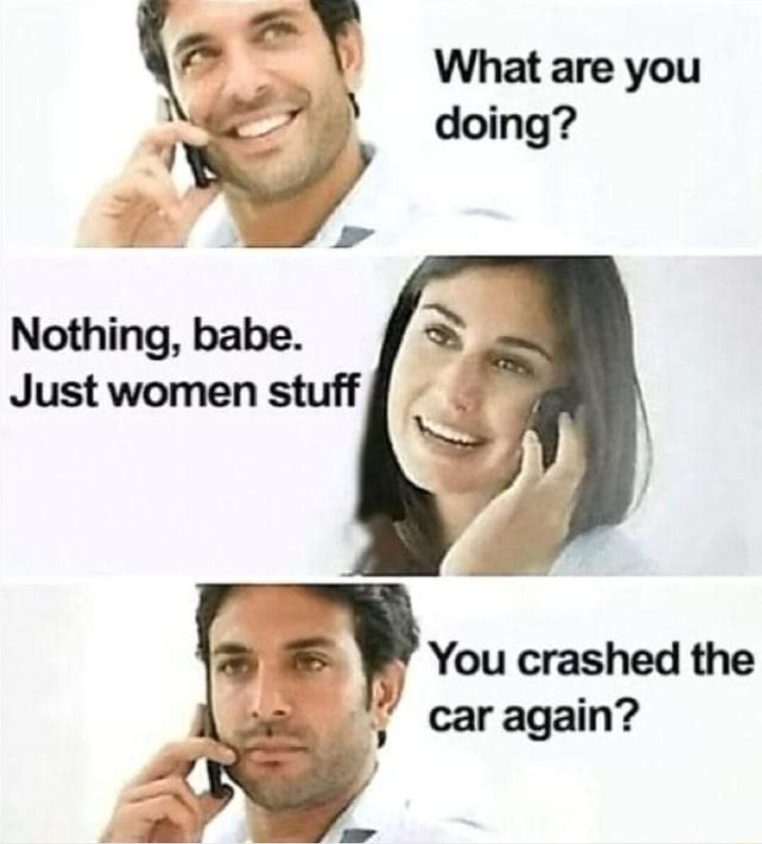 Nothing babe Just women stuff You crashed the caragain