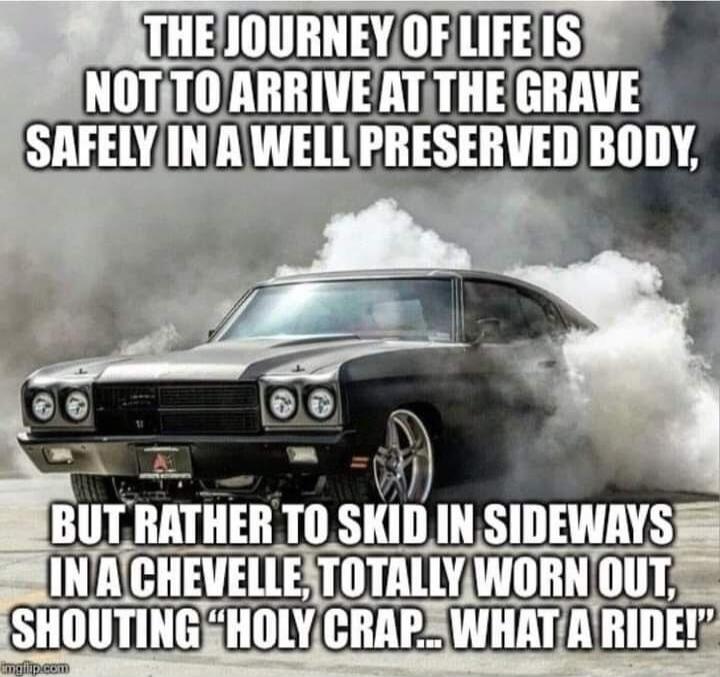 THE JOURNEY OF LIFE IS NOT TO ARRIVE AT THE GRAVE SAFELY IN A WELL PRESERVED BODY, BUT RATHER TO SKID IN SIDEWAYS IN A CHEVELLE, TOTALLY WORN OUT, SHOUTING 