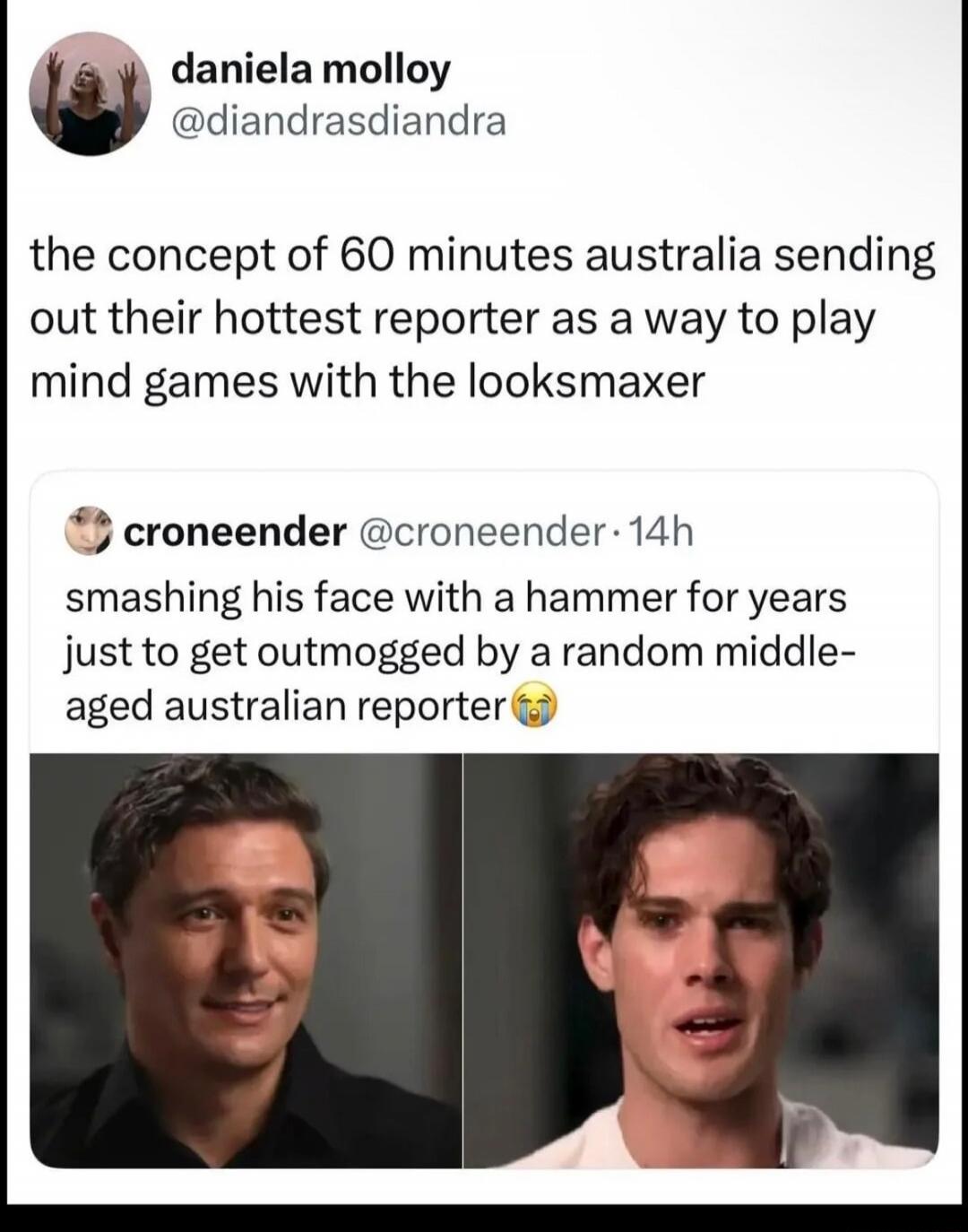 daniela molloy @diandrasdiandra the concept of 60 minutes australia sending out their hottest reporter as a way to play mind games with the looksmaxer croneender @croneender · 14h smashing his face with a hammer for years just to get outmogged by a random middle-aged australian reporter 😭
