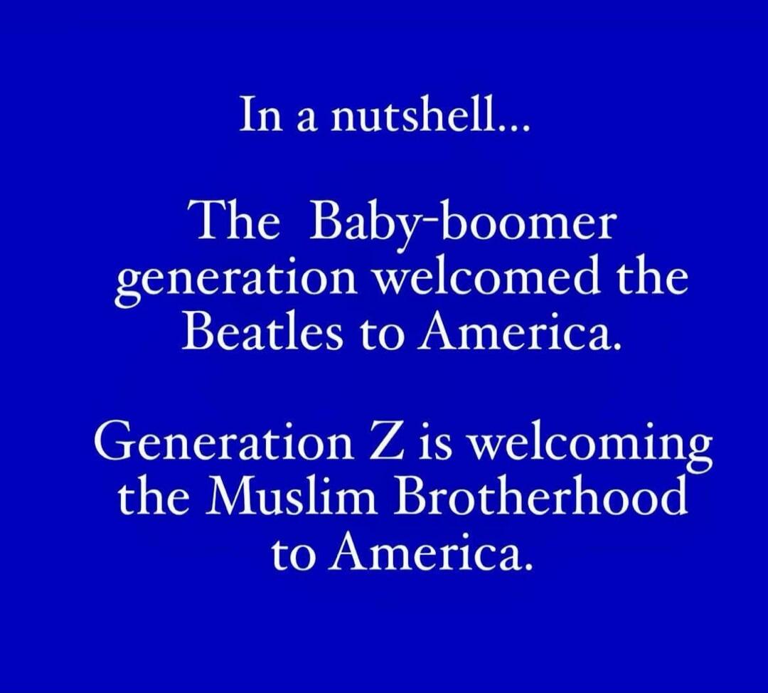 In a nutshell... The Baby-boomer generation welcomed the Beatles to America. Generation Z is welcoming the Muslim Brotherhood to America.