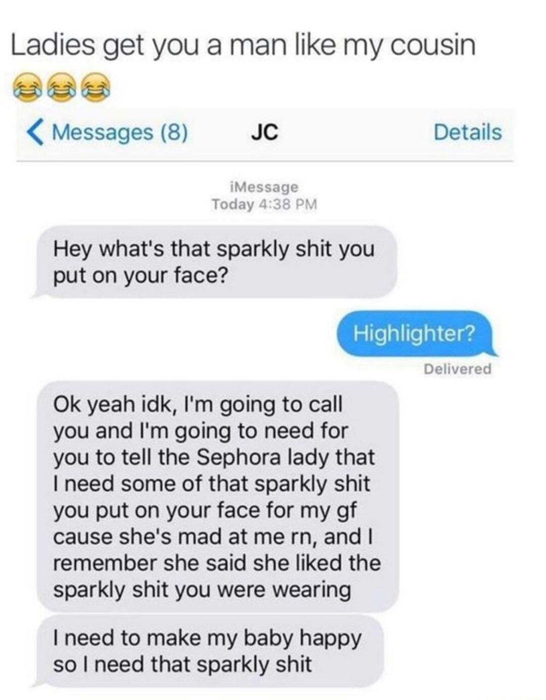 Ladies get you a man like my cousin Messages 8 Jc Details iMessage Today 4 Hey whats that sparkly shit you put on your face Ok yeah idk Im going to call you and Im going to need for you to tell the Sephora lady that need some of that sparkly shit you put on your face for my gf cause shes mad atmern and remember she said she liked the sparkly shit you were wearing need to make my baby happy so need