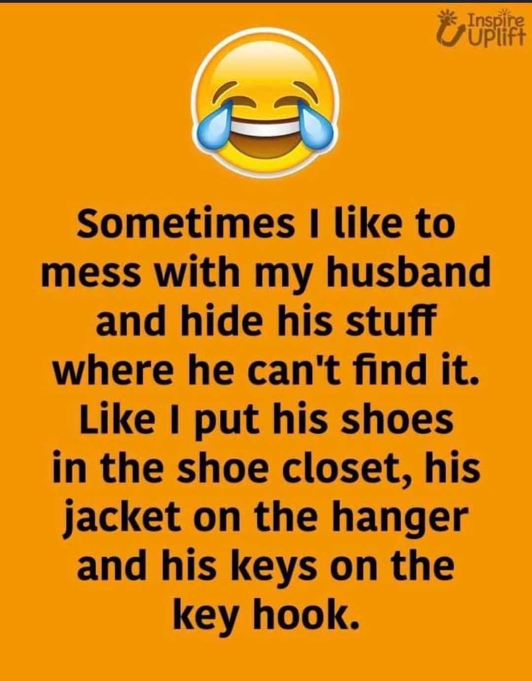 O Sometimes like to mess with my husband and hide his stuff where he cant find it Like put his shoes in the shoe closet his jacket on the hanger and his keys on the key hook
