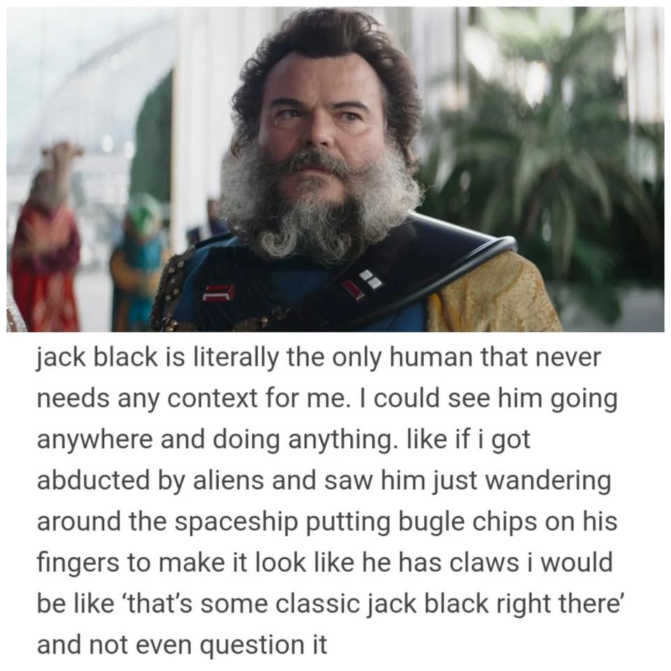 jack black is literally the only human that never needs any context for me could see him going anywhere and doing anything like if i got abducted by aliens and saw him just wandering around the spaceship putting bugle chips on his fingers to make it look like he has claws i would be like thats some classic jack black right there and not even question it
