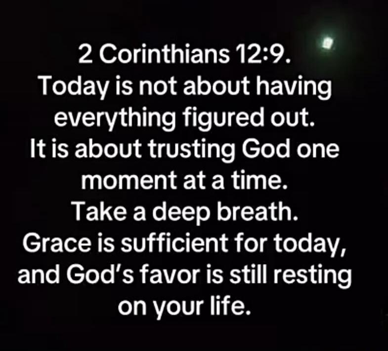 2 Corinthians 12:9. Today is not about having everything figured out. It is about trusting God one moment at a time. Take a deep breath. Grace is sufficient for today, and God's favor is still resting on your life.