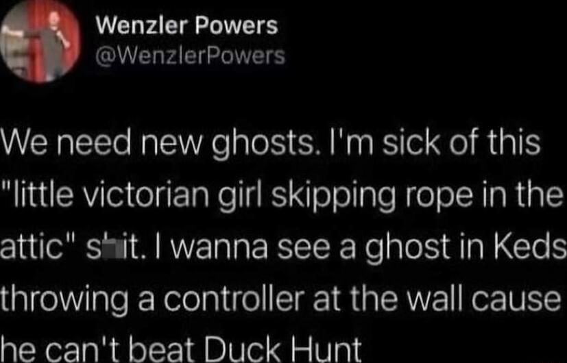 Wenzler Powers QU AT We need new ghosts Im sick of this little victorian girl skipping rope in the attic shit wanna see a ghost in Keds throwing a controller at the wall cause he cant beat Duck Hunt