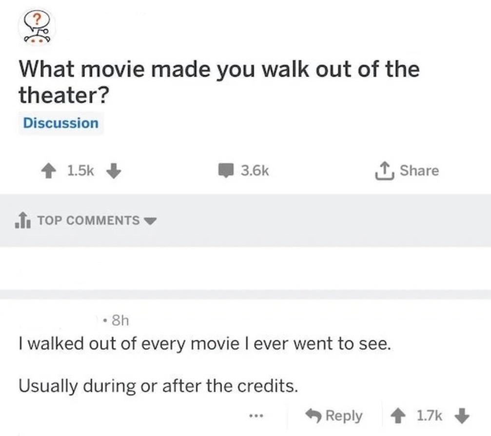 2 What movie made you walk out of the theater Discussion 4 15 W 36k T share oIy TOP COMMENTS w 8h walked out of every movie ever went to see Usually during or after the credits Reply 4 17k