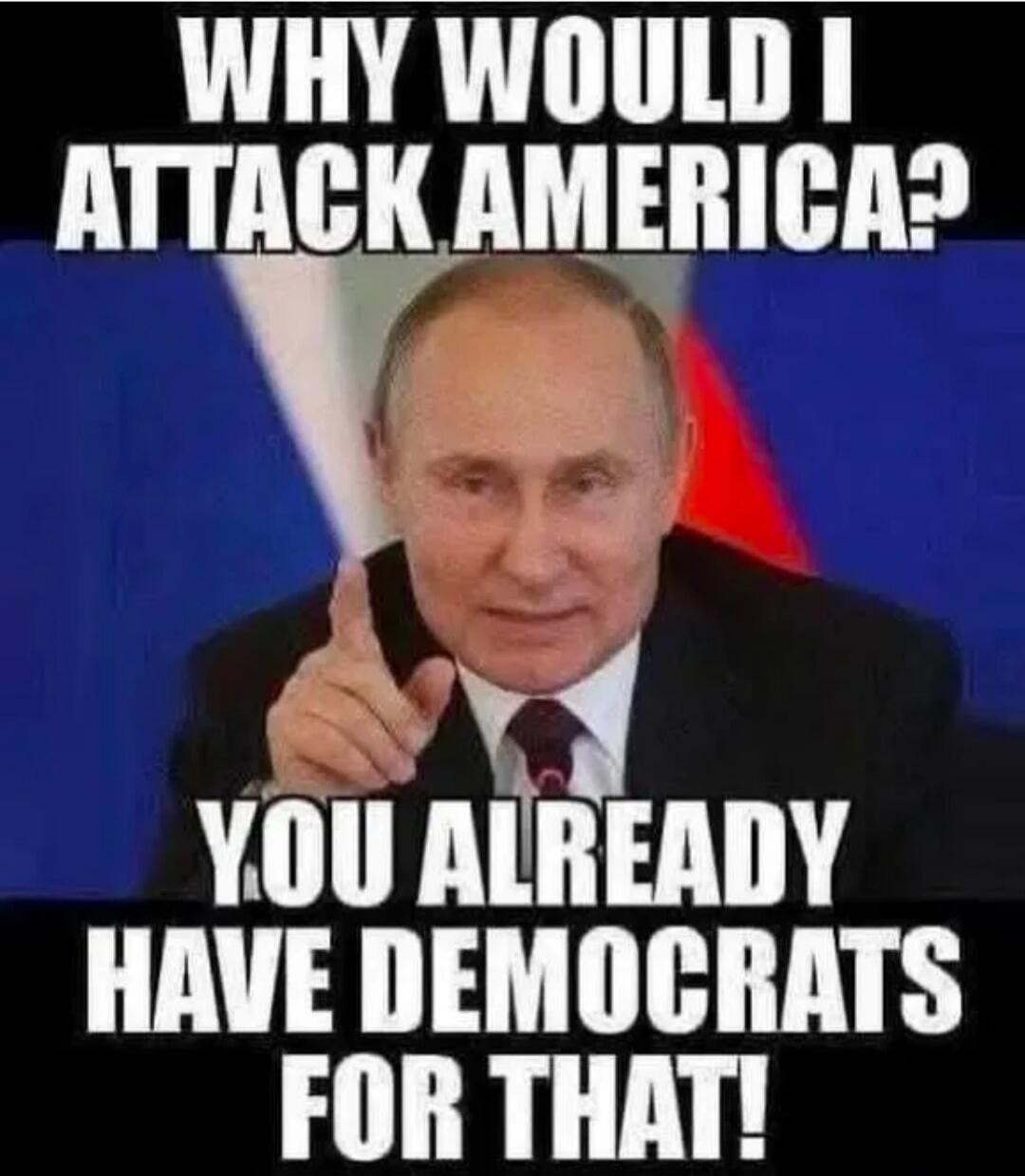 WHY WOULD I ATTACK AMERICA? YOU ALREADY HAVE DEMOCRATS FOR THAT!