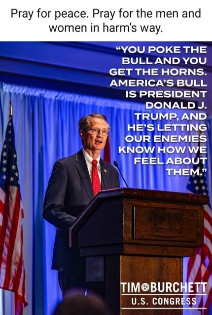 Pray for peace. Pray for the men and women in harm’s way. “YOU POKE THE BULL AND YOU GET THE HORNS. AMERICA’S BULL IS PRESIDENT DONALD J. TRUMP, AND HE’S LETTING OUR ENEMIES KNOW HOW WE FEEL ABOUT THEM.” TIM BURCHETT U.S. CONGRESS