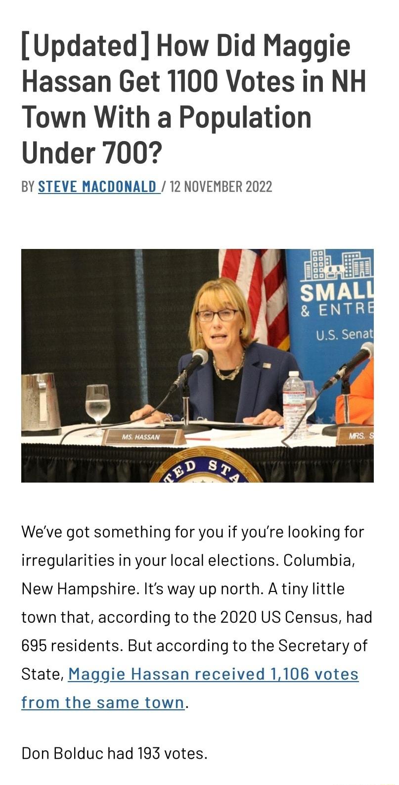 Updated How Did Maggie Hassan Get 1100 Votes in NH Town With a Population Under 700 BY STEVE MACDONALD 12 NOVEMBER 2022 Weve got something for you if youre looking for irregularities in your local elections Columbia New Hampshire Its way up north A tiny little town that according to the 2020 US Census had 6965 residents But according to the Secretary of State Maggie Hassan received 1106 votes from