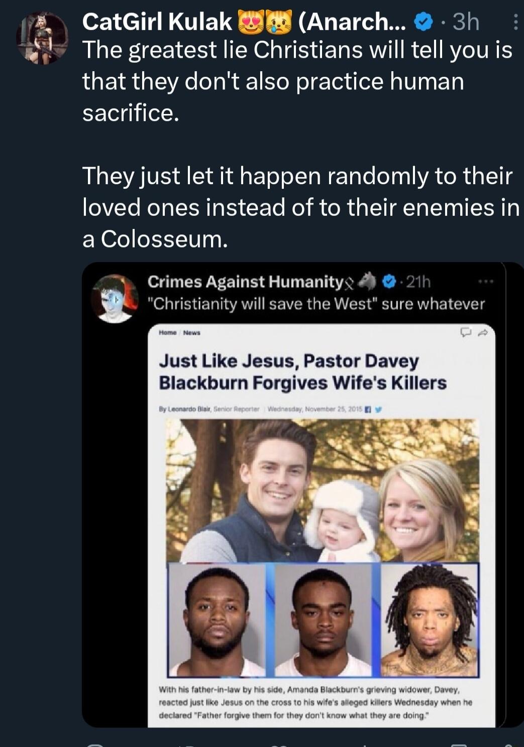CatGirl Kulak 8 Anarch 3h The greatest lie Christians will tell you is that they dont also practice human sacrifice They just let it happen randomly to their VRS R B CET Ko R R N CIN R a Colosseum t sure whatever Crimes Against Humanity Christianity will save the We Just Like Jesus Pastor Davey Blackburn Forgives Wifes Killers