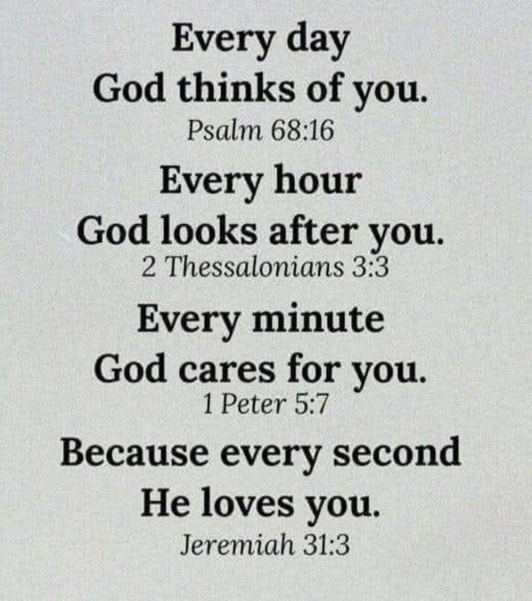 Every day God thinks of you. Psalm 68:16. Every hour God looks after you. 2 Thessalonians 3:3. Every minute God cares for you. 1 Peter 5:7. Because every second He loves you. Jeremiah 31:3.