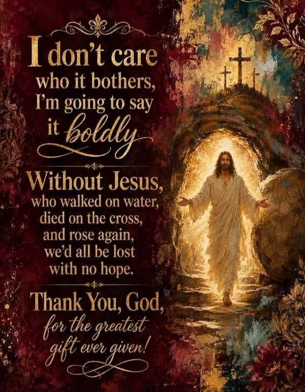 I don't care who it bothers, I'm going to say it boldly. Without Jesus, who walked on water, died on the cross, and rose again, we'd all be lost with no hope. Thank You, God, for the greatest gift ever given!